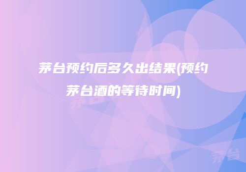 茅台预约后多久出结果(预约茅台酒的等待时间)