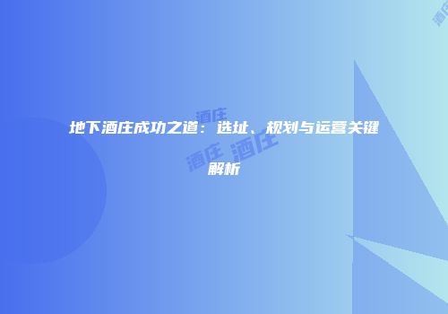 地下酒庄成功之道：选址、规划与运营关键解析
