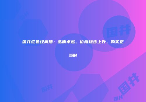 国井红色经典酒：品质卓越，价格稳步上升，购买正当时