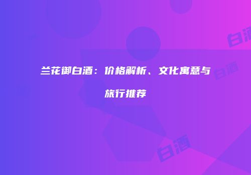 兰花御白酒：价格解析、文化寓意与旅行推荐