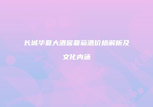 长城华夏大酒窖葡萄酒价格解析及文化内涵