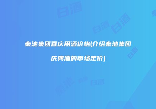秦池集团喜庆用酒价格(介绍秦池集团庆典酒的市场定价)