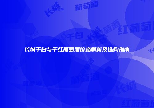 长城干白与干红葡萄酒价格解析及选购指南