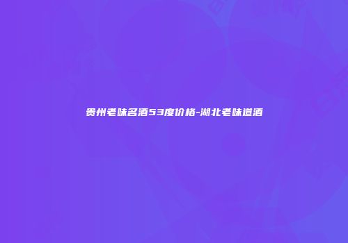 贵州老味名酒53度价格-湖北老味道酒