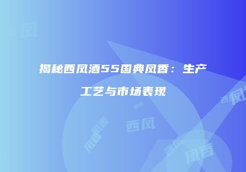 揭秘西凤酒55国典凤香：生产工艺与市场表现