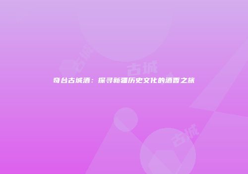 奇台古城酒：探寻新疆历史文化的酒香之旅