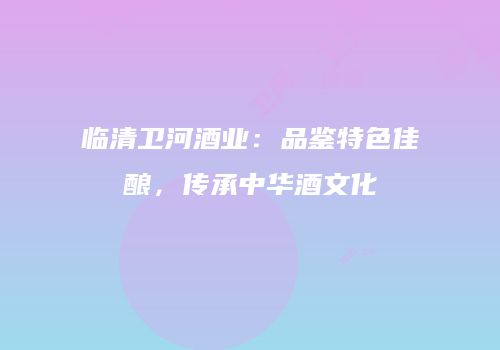 临清卫河酒业：品鉴特色佳酿，传承中华酒文化