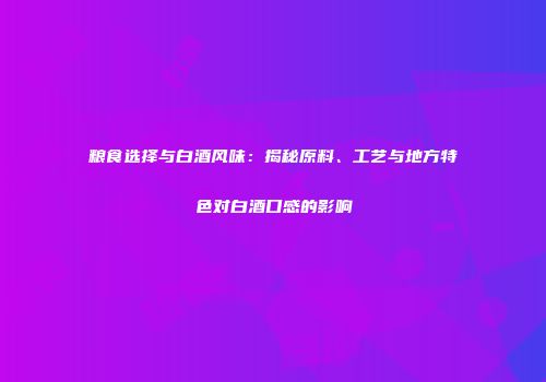 粮食选择与白酒风味：揭秘原料、工艺与地方特色对白酒口感的影响