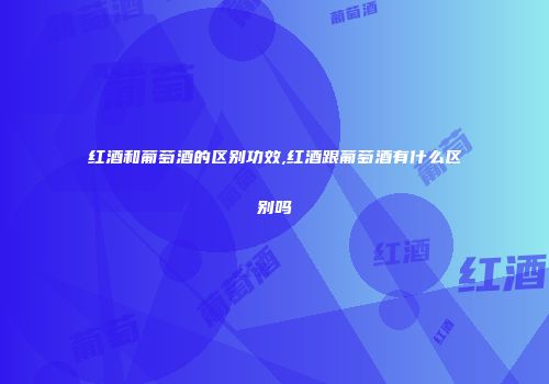 红酒和葡萄酒的区别功效,红酒跟葡萄酒有什么区别吗