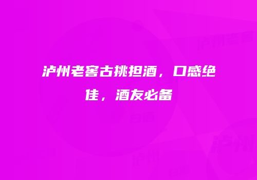 泸州老窖古挑担酒，口感绝佳，酒友必备
