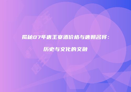 揭秘07年唐王宴酒价格与唐朝名将：历史与文化的交融