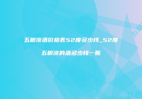 五粮液酒价格表52度多少钱_52度五粮液的酒多少钱一瓶
