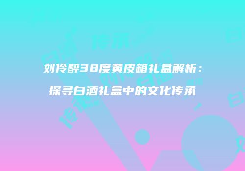 刘伶醉38度黄皮箱礼盒解析：探寻白酒礼盒中的文化传承