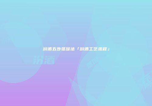 汾酒五步蒸馏法「汾酒工艺流程」