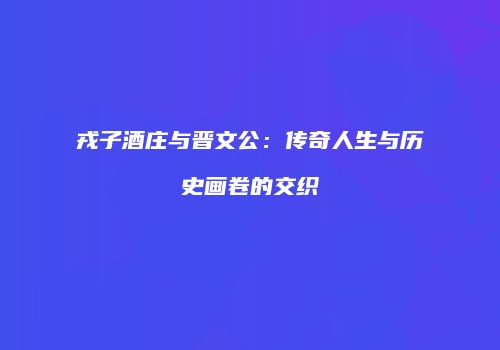 戎子酒庄与晋文公：传奇人生与历史画卷的交织