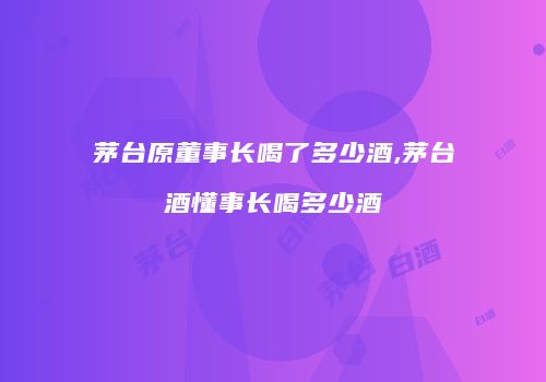 茅台原董事长喝了多少酒,茅台酒懂事长喝多少酒