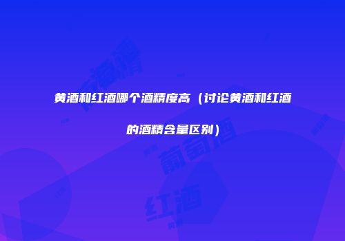 黄酒和红酒哪个酒精度高（讨论黄酒和红酒的酒精含量区别）