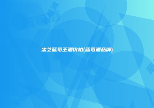 忠芝蓝莓王酒价格(蓝莓酒品牌)