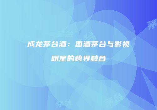 成龙茅台酒：国酒茅台与影视明星的跨界融合
