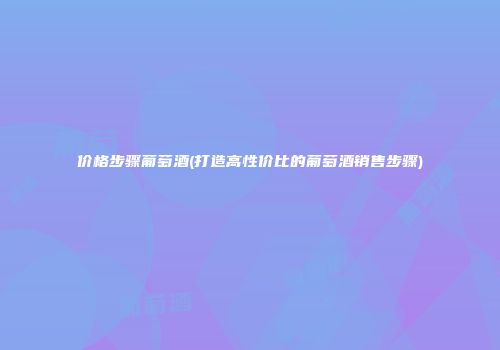 价格步骤葡萄酒(打造高性价比的葡萄酒销售步骤)