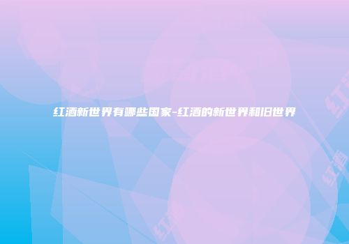 红酒新世界有哪些国家-红酒的新世界和旧世界