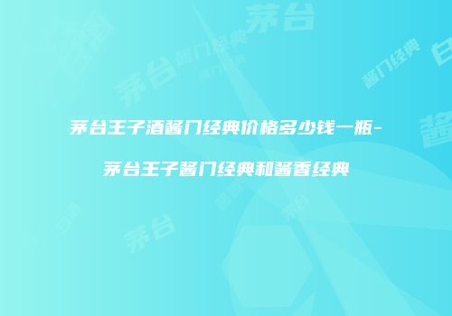 茅台王子酒酱门经典价格多少钱一瓶-茅台王子酱门经典和酱香经典