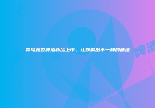 青岛麦香啤酒新品上市，让你喝出不一样的味道