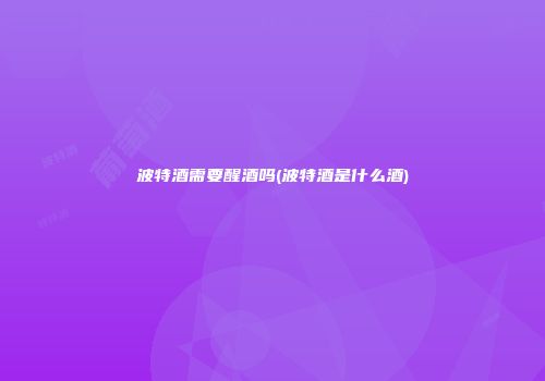 波特酒需要醒酒吗(波特酒是什么酒)