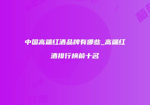 中国高端红酒品牌有哪些_高端红酒排行榜前十名