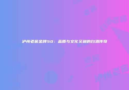 泸州老窖金牌50：品质与文化交融的白酒传奇
