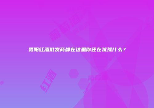 贵阳红酒批发商都在这里你还在犹豫什么？