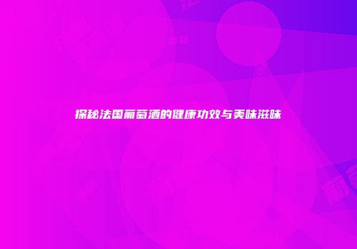 探秘法国葡萄酒的健康功效与美味滋味