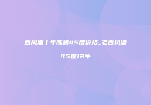 西凤酒十年陈酿45度价格_老西凤酒45度12年