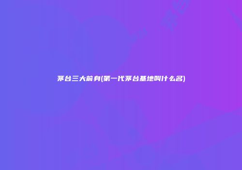 茅台三大前身(第一代茅台基地叫什么名)