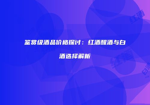 鉴赏级酒品价格探讨：红酒醒酒与白酒选择解析