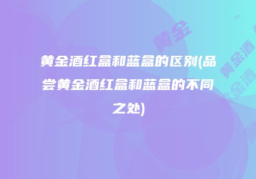 黄金酒红盒和蓝盒的区别(品尝黄金酒红盒和蓝盒的不同之处)