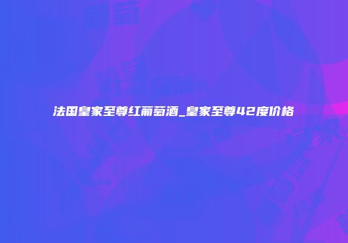 法国皇家至尊红葡萄酒_皇家至尊42度价格