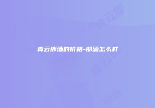青云郎酒的价格-郎酒怎么样