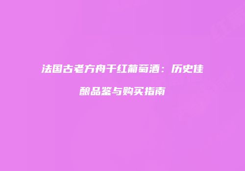法国古老方舟干红葡萄酒：历史佳酿品鉴与购买指南