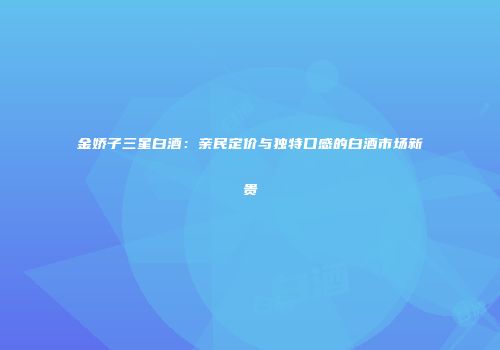 金娇子三星白酒：亲民定价与独特口感的白酒市场新贵