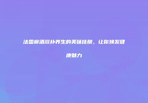 法国廊酒滋补养生的美味佳酿，让你焕发健康魅力