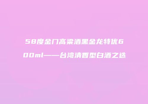 58度金门高粱酒黑金龙特优600ml——台湾清香型白酒之选