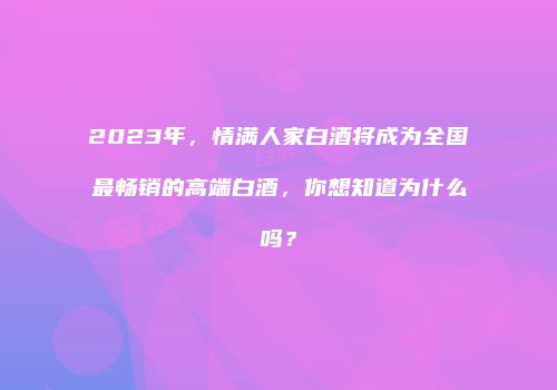 2023年，情满人家白酒将成为全国最畅销的高端白酒，你想知道为什么吗？