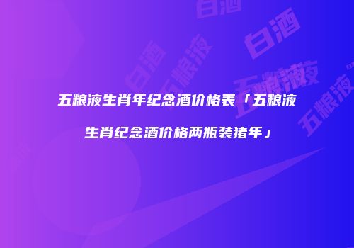 五粮液生肖年纪念酒价格表「五粮液生肖纪念酒价格两瓶装猪年」