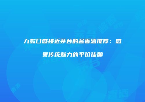 九款口感接近茅台的酱香酒推荐：感受传统魅力的平价佳酿