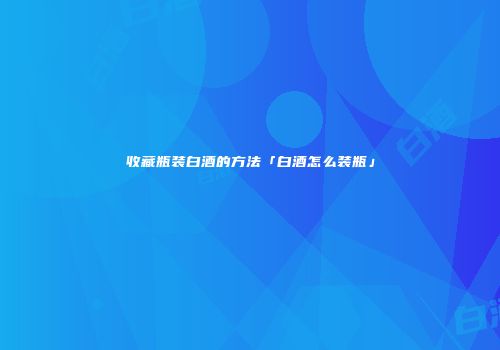 收藏瓶装白酒的方法「白酒怎么装瓶」