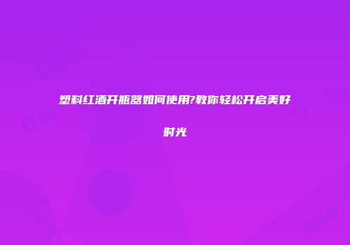 塑料红酒开瓶器如何使用?教你轻松开启美好时光