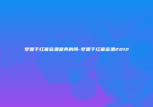 梦露干红葡萄酒是真的吗-梦露干红葡萄酒2012