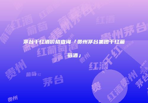 茅台干红酒价格查询「贵州茅台集团干红葡萄酒」