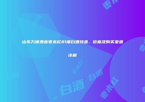 山东万德酒业枣木杠81度白酒特色、价格及购买渠道详解